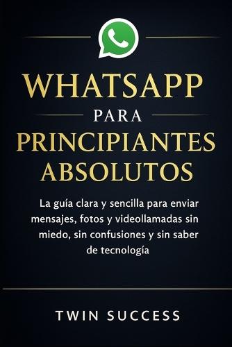 Whatsapp Para Principiantes Absolutos: La guía clara y sencilla para enviar mensajes, fotos y videollamadas sin miedo, sin confusiones y sin saber de tecnología