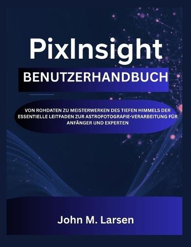 Pixinsight Benutzerhandbuch: Von Rohdaten Zu Meisterwerken Des Tiefen Himmels Der Essentielle Leitfaden Zur Astrofotografie-Verarbeitung Für Anfänger Und Experten