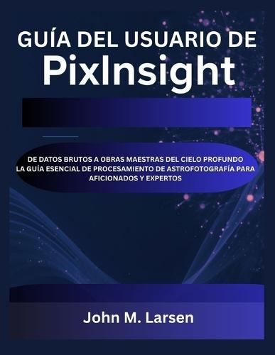 Guía del Usuario de Pixinsight: de Datos Brutos a Obras Maestras del Cielo Profundo La Guía Esencial de Procesamiento de Astrofotografía Para Aficionados Y Expertos