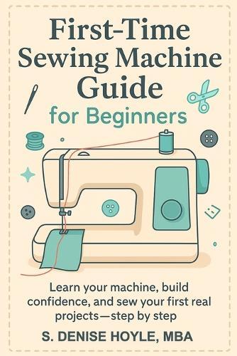 First-Time Sewing Machine Guide for Beginners: Learn Your Machine, Build Confidence, and Sew Your First Real Projects-Step by Step