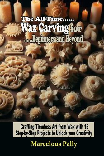 The All-Time Wax Carving for Beginners and Beyond: Crafting Timeless Art from Wax with 15 Step-by-Step Projects to Unlock Your Creativity and Skill...