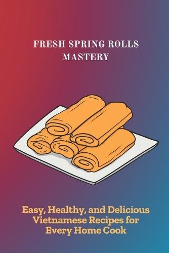 Fresh Spring Rolls Mastery: Easy, Healthy, and Delicious Vietnamese Recipes for Every Home Cook