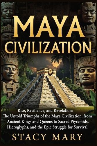 Maya Civilization: Rise, Resilience, and Revelation: The Untold Triumphs of the Maya Civilization, from Ancient Kings and Queens to Sacred Pyramids, Hieroglyphs, and the Epic Struggle for Survival