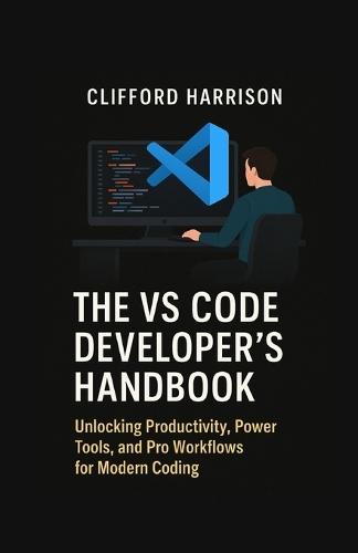 The VS Code Developer's Handbook: Unlocking Productivity, Power Tools, and Pro Workflows for Modern Coding