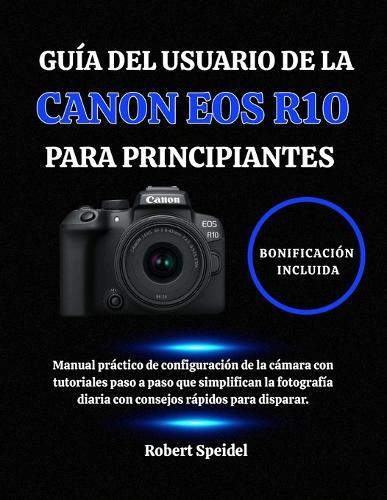Guía del Usuario de la Canon EOS R10 Para Principiantes: Manual práctico de configuración de la cámara con tutoriales paso a paso que simplifican la fotografía diaria con consejos rápidos para disparar.