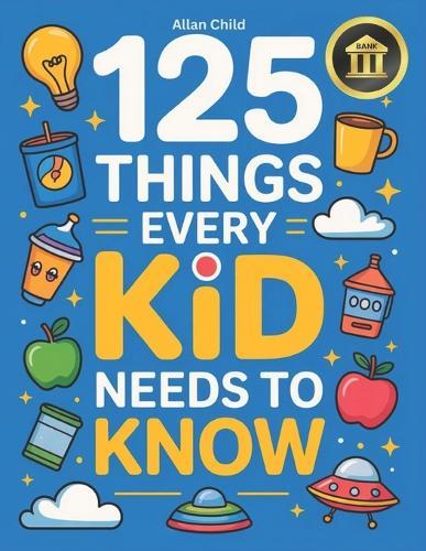 125 Things Every Kid Needs To Know: Practical Wisdom and Essential Life Skills Every Kid Must Learn