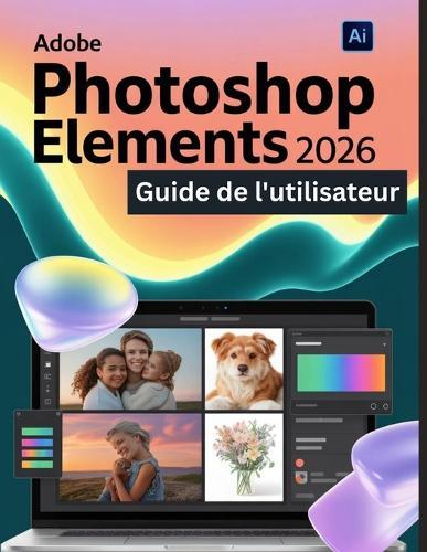 Adobe Photoshop Elements 2026 Guide de l'utilisateur: Un guide pas à pas pour les débutants et les utilisateurs confirmés, explorant les fonctionnalités essentielles, les méthodes innovantes