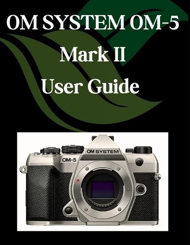 OM SYSTEM OM-5 Mark II User Guide: A Step-by-Step Manual for Beginners and Seniors Covering Essential Camera Features, Creative Techniques, Tips, Tricks and Effortless Videography Skills