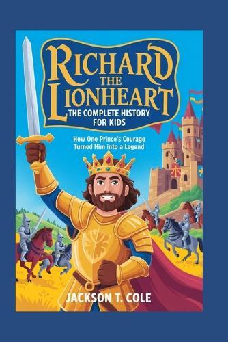 Richard the Lionheart: The Complete History for Kids: How one prince's courage turned him into a legend