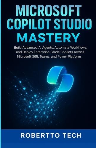 Microsoft Copilot Studio Mastery: Build Advanced AI Agents, Automate Workflows, and Deploy Enterprise-Grade Copilots Across Microsoft 365, Teams, and Power Platform