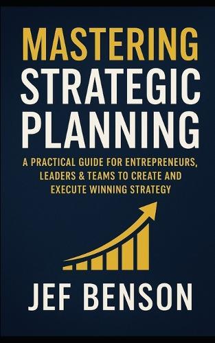 Mastering Strategic Planning: A Practical Guide for Entrepreneurs, Leaders & Teams to Create and Execute Winning Strategy