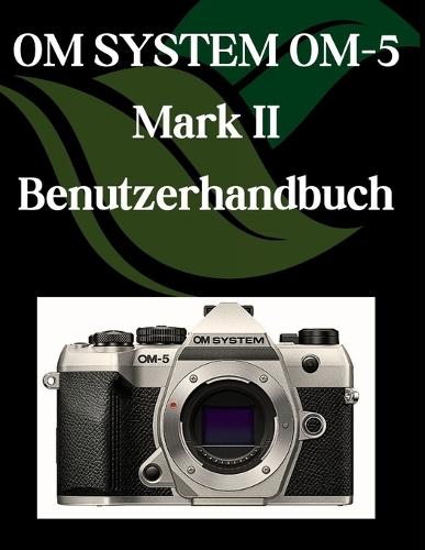 OM-SYSTEM OM-5 Mark II Benutzerhandbuch: Eine Schritt-für-Schritt-Anleitung für Anfänger und Senioren mit wichtigen Kamerafunktionen, kreativen Techniken, Tipps, Tricks und mühelosen Videografie