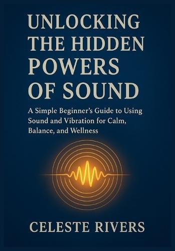 Unlocking the Hidden Powers of Sound: A Simple Beginner's Guide to Using Sound and Vibration for Calm, Balance, and Wellness