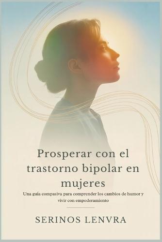 Prosperar con el trastorno bipolar en mujeres: Una guía compasiva para comprender los cambios de humor y vivir con empoderamiento