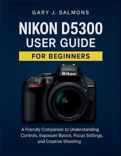 Nikon D5300 User Guide for Beginners: A Friendly Companion to Understanding Controls, Exposure Basics, Focus Settings, and Creative Shooting