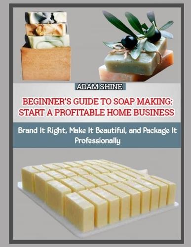 Beginner's Guide to Soap Making: START A PROFITABLE HOME BUSINESS : Brand It Right, Make It Beautiful, and Package It Professionally
