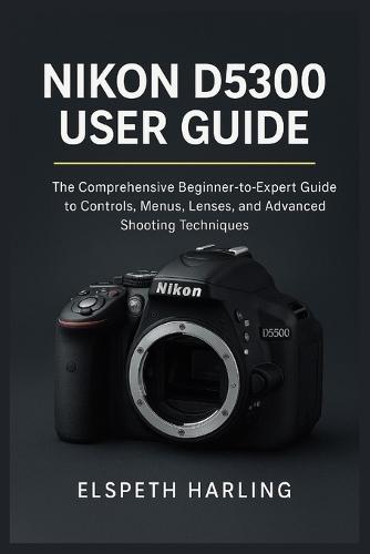 Nikon D5300 User Guide: The Comprehensive Beginner-to-Expert Guide to Controls, Menus, Lenses, and Advanced Shooting Techniques
