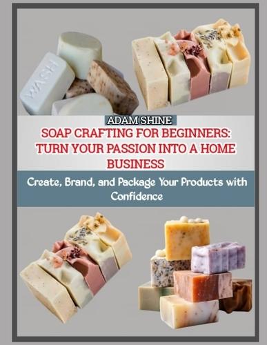 Soap Crafting for Beginners: TURN YOUR PASSION INTO A HOME BUSINESS : Create, Brand, and Package Your Products with Confidence