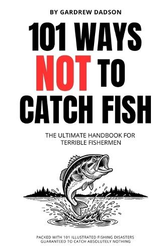 101 WAYS NOT TO CATCH FISH The Ultimate Handbook For Terrible Fisherman: Packed with 101 Illustrated Fishing Disasters Guaranteed To Catch Absolutely Nothing 6 x 9 Inches, 111 Pages Joke Book For Fishermen Gift For Dads and Men