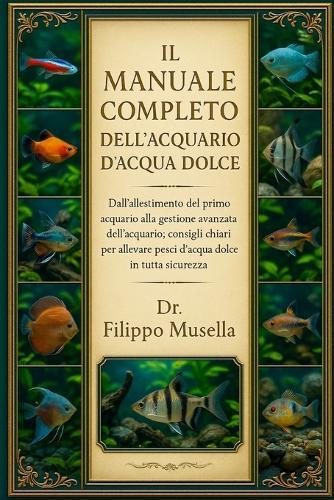 Il Manuale Completo Dell'acquario d'Acqua Dolce: Dall'allestimento del primo acquario alla gestione avanzata dell'acquario: consigli chiari per allevare pesci d'acqua dolce in tutta sicurezza