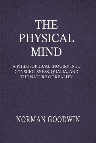 The Physical Mind: A Philosophical Inquiry Into Consciousness, Qualia, and the Nature of Reality