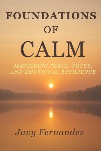 Foundations of Calm: Mastering Peace, Focus, and Emotional Resilience: The Modern Way to Avoid Anxiety and Thrive Under Pressure