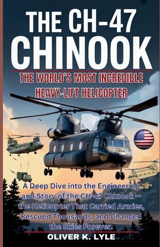 The Ch-47 Chinook: A Deep Dive into the Engineering and Story of the CH-47 Chinook - the Helicopter That Carried Armies, Rescued Thousands, and Changed the Skies Forever
