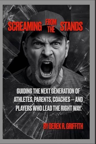 Screaming From The Stands: Guiding the Next Generation of Athletes, Parents, Coaches - And Players Who Lead the Right Way