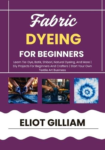 Fabric Dyeing for Beginners: Learn Tie-Dye, Batik, Shibori, Natural Dyeing, And More Diy Projects For Beginners And Crafters Start Your Own Textile Art Business