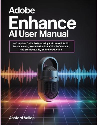 Adobe Enhance AI User Manual: A Complete Guide To Mastering AI-Powered Audio Enhancement, Noise Reduction, Voice Refinement, And Studio-Quality Sound Production.