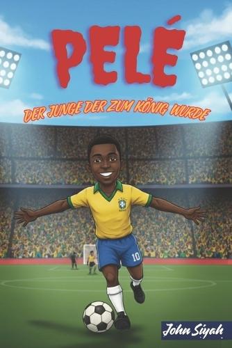Pelé: DER JUNGE DER ZUM KÖNIG WURDE: Die inspirierende Geschichte einer Legende Vom Träumen barfuß zum Weltruhm