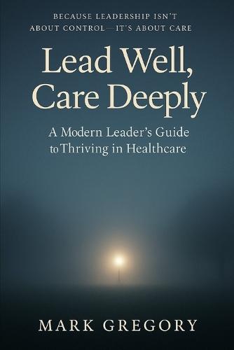 Lead Well, Care Deeply: A Modern Leader's Guide to Thriving in Healthcare