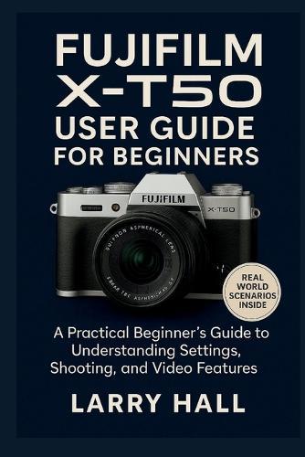 Fujifilm X-T50 User Guide for Beginners: A Practical Beginner's Guide to Understanding Settings, Shooting, and Video Features