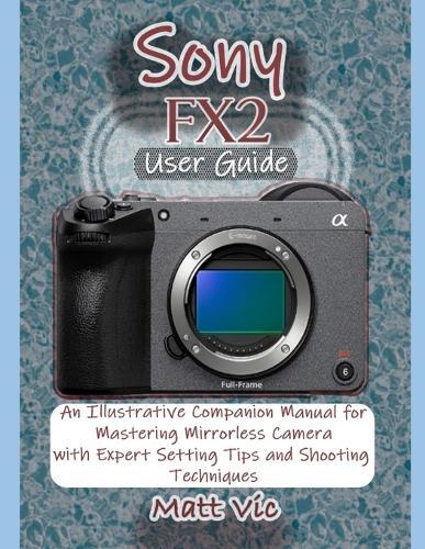 Sony FX2 User Guide: An Illustrative Companion Manual for Mastering Mirrorless Camera with Expert Setting Tips and Shooting Techniques
