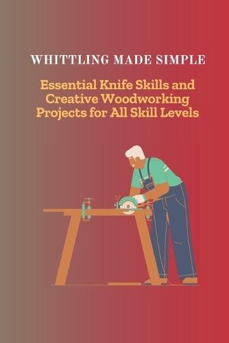 Whittling Made Simple: Essential Knife Skills and Creative Woodworking Projects for All Skill Levels
