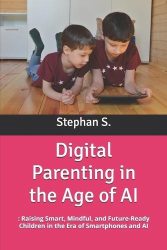 Digital Parenting in the Age of AI: : Raising Smart, Mindful, and Future-Ready Children in the Era of Smartphones and AI