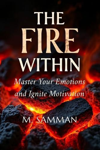 The Fire Within, Master Your Emotions and Ignite Motivation: Proven Strategies to Build Confidence, Overcome Obstacles, Transform Frustration into Energy, and Achieve Lasting Personal Growth
