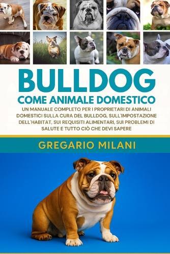 Bulldog Come Animale Domestico: Un Manuale Completo Per I Proprietari Di Animali Domestici Sulla Cura del Bulldog, Sull'impostazione Dell'habitat, Sui Requisiti Alimentari, Sui Problemi Di Salute E Tutto CIÒ Che Devi Sapere