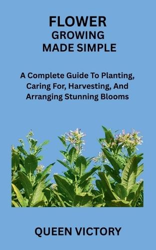 Flower Growing Made Simple: A Complete Guide To Planting, Caring For, Harvesting, And Arranging Stunning Blooms