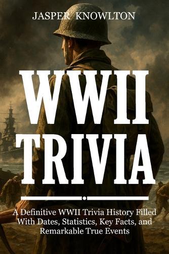 WWII Trivia: A Definitive WWII Trivia History Filled With Dates, Statistics, Key Facts, and Remarkable True Events