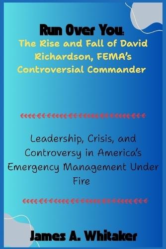 Run Over You: The Rise and Fall of David Richardson, FEMA's Controversial Commander: Leadership, Crisis, and Controversy in America's Emergency Management Under Fire