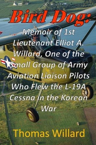 Bird Dog: Memoir of 1st Lieutenant Elliot A. Willard, One of a Small Group of Army Aviation Liaison Pilots Who Flew the L-19A Cessna in the Korean War