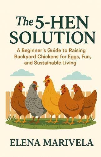 The 5 Hen Solution: A No-Stress Beginner's Guide to Raising Backyard Hens, Fresh Home-Laid Eggs, and Everyday Sustainability