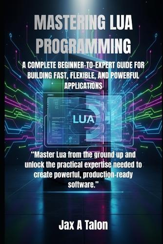 Mastering Lua Programming: A Complete Beginner-To-Expert Guide for Building Fast, Flexible, and Powerful Applications