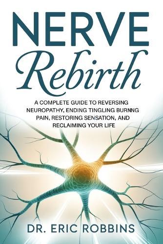 Nerve Rebirth: A Complete Guide to Reversing Neuropathy, Ending Tingling and Burning Pain, Restoring Sensation, and Reclaiming Your Life.