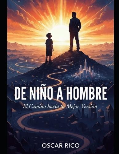 de Niño a Hombre: EL CAMINO HACIA TU MEJOR VERSIÓN: Cómo encontrar tu propósito, asumir tu destino y construir una vida plena, abundante y feliz.