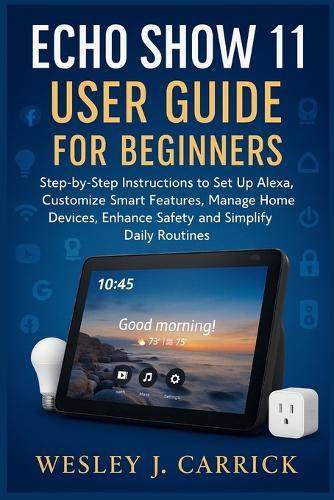 Echo Show 11 User Guide for Beginners: Step-by-Step Instructions to Set Up Alexa, Customize Smart Features, Manage Home Devices, Enhance Safety, and Simplify Daily Routines