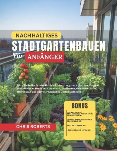 Nachhaltiges Stadtgartenbauen Für Anfänger: Die vollständige Schritt-für-Schritt-Anleitung zum Anbau von frischem Bio-Gemüse zu Hause mit Containern, Hochbeeten, vertikalen Gärten, Hydrokultur und umweltfreundlichen Garten Methoden