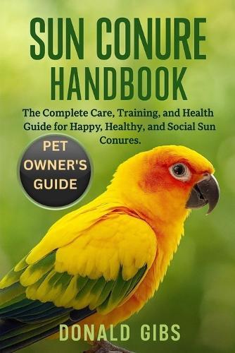 Sun Conure Handbook: The Complete Care, Training, and Health Guide for Happy, Healthy, and Social Sun Conures.