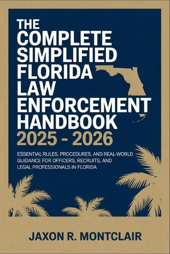 The Complete Simplified Florida Law Enforcement Handbook 2025 - 2026: Essential Rules, Procedures, and Real-World Guidance for Officers, Recruits, and Legal Professionals in Florida